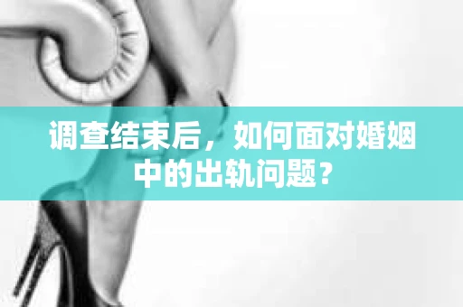 调查结束后，如何面对婚姻中的出轨问题？