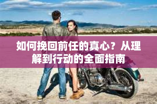 如何挽回前任的真心?从理解到行动的全面指南 如何挽回前任的真心?从理解到行动的全面指南