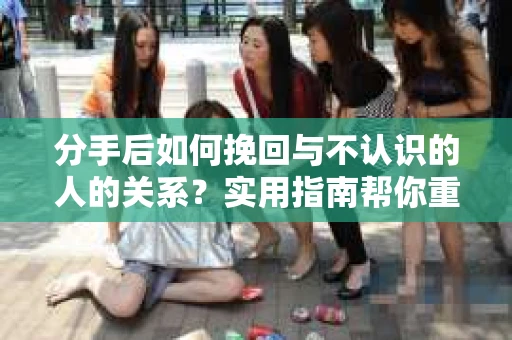 分手后如何挽回与不认识的人的关系?实用指南帮你重拾失去的联结 分手后如何挽回与不认识的人的关系?实用指南帮你重拾失去的联结