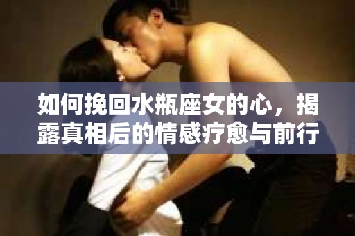 如何挽回水瓶座女的心，揭露真相后的情感疗愈与前行计划