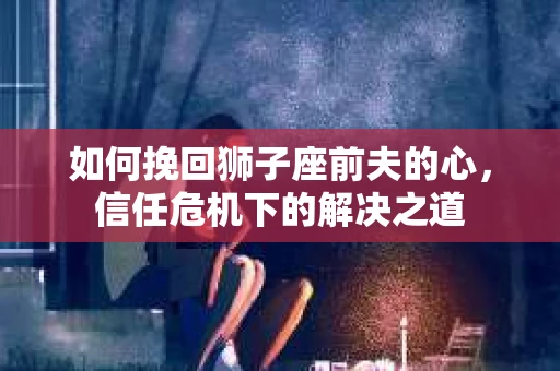 如何挽回狮子座前夫的心,信任危机下的解决之道 如何挽回狮子座前夫的心,信任危机下的解决之道