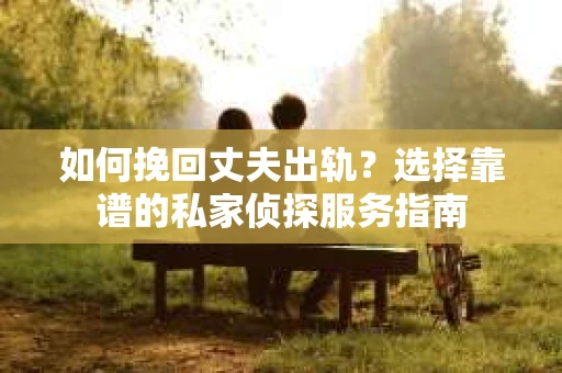 如何挽回丈夫出轨？选择靠谱的私家侦探服务指南