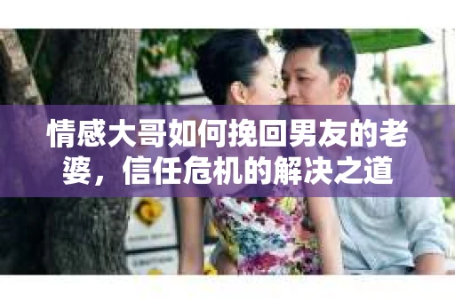 情感大哥如何挽回男友的老婆,信任危机的解决之道 情感大哥如何挽回男友的老婆,信任危机的解决之道