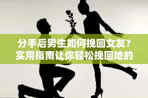 分手后男生如何挽回女友？实用指南让你轻松挽回她的心
