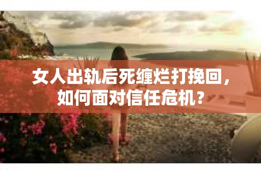 女人出轨后死缠烂打挽回,如何面对信任危机? 女人出轨后死缠烂打挽回,如何面对信任危机?