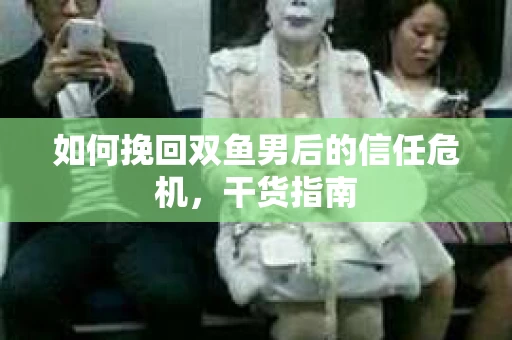 如何挽回双鱼男后的信任危机，干货指南