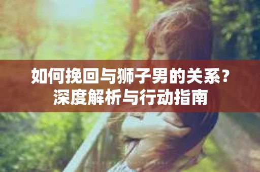 如何挽回与狮子男的关系?深度解析与行动指南 如何挽回与狮子男的关系?深度解析与行动指南