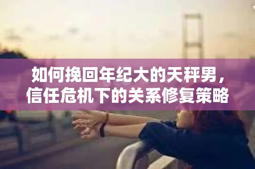 如何挽回年纪大的天秤男，信任危机下的关系修复策略