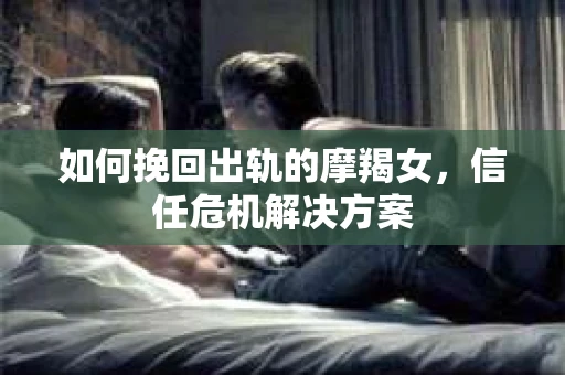 如何挽回出轨的摩羯女,信任危机解决方案 如何挽回出轨的摩羯女,信任危机解决方案