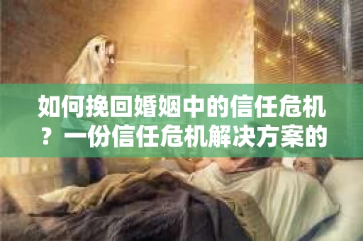如何挽回婚姻中的信任危机？一份信任危机解决方案的干货指南
