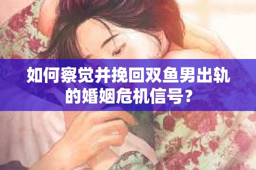 如何察觉并挽回双鱼男出轨的婚姻危机信号? 如何察觉并挽回双鱼男出轨的婚姻危机信号?