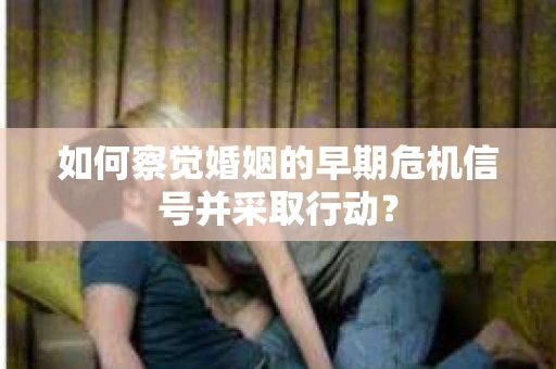 如何察觉婚姻的早期危机信号并采取行动？