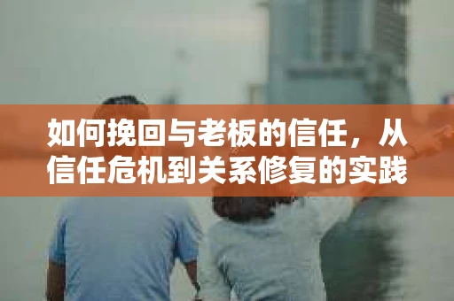 如何挽回与老板的信任,从信任危机到关系修复的实践指南 如何挽回与老板的信任,从信任危机到关系修复的实践指南