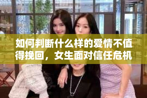 如何判断什么样的爱情不值得挽回，女生面对信任危机怎么办？