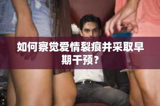 如何察觉爱情裂痕并采取早期干预? 如何察觉爱情裂痕并采取早期干预?