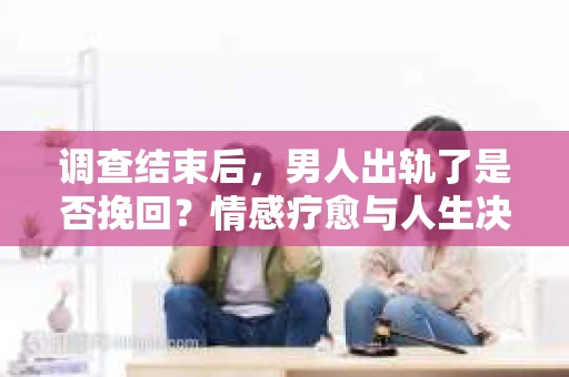 调查结束后，男人出轨了是否挽回？情感疗愈与人生决策的干货指南