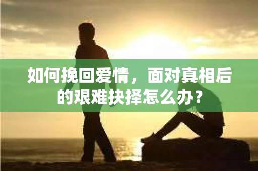 如何挽回爱情,面对真相后的艰难抉择怎么办? 如何挽回爱情,面对真相后的艰难抉择怎么办?
