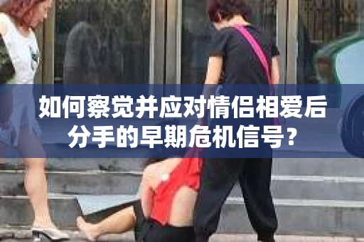如何察觉并应对情侣相爱后分手的早期危机信号? 如何察觉并应对情侣相爱后分手的早期危机信号?