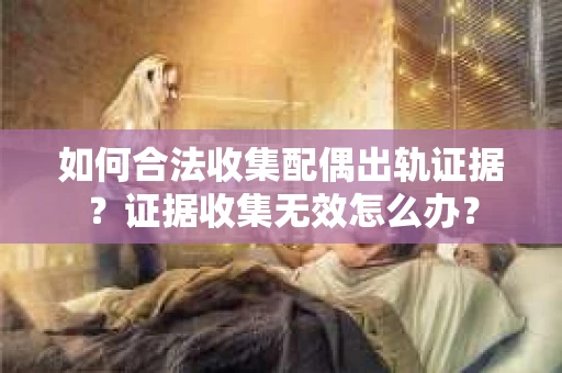 如何合法收集配偶出轨证据？证据收集无效怎么办？