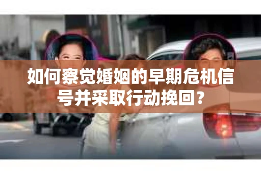 如何察觉婚姻的早期危机信号并采取行动挽回？