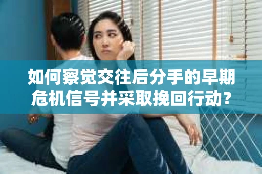 如何察觉交往后分手的早期危机信号并采取挽回行动？