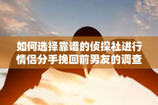 如何选择靠谱的侦探社进行情侣分手挽回前男友的调查？