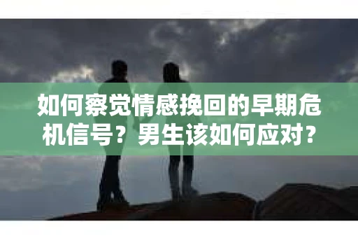 如何察觉情感挽回的早期危机信号？男生该如何应对？
