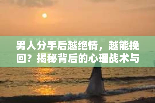 男人分手后越绝情，越能挽回？揭秘背后的心理战术与实际操作