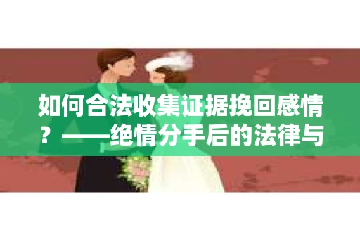 如何合法收集证据挽回感情？——绝情分手后的法律与取证策略
