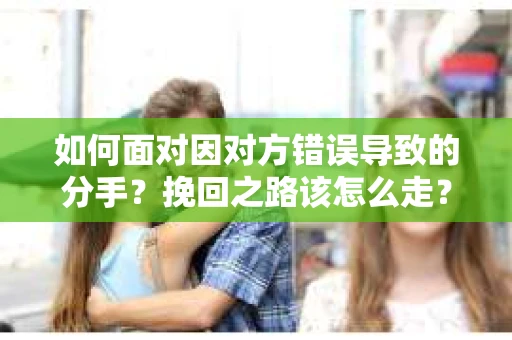 如何面对因对方错误导致的分手？挽回之路该怎么走？