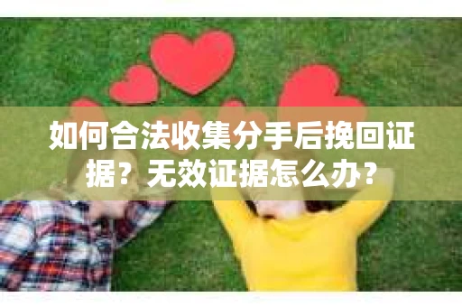 如何合法收集分手后挽回证据？无效证据怎么办？
