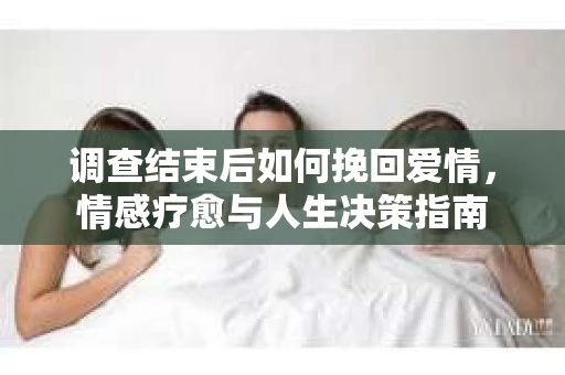 调查结束后如何挽回爱情,情感疗愈与人生决策指南 调查结束后如何挽回爱情,情感疗愈与人生决策指南