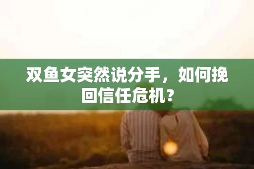 双鱼女突然说分手，如何挽回信任危机？