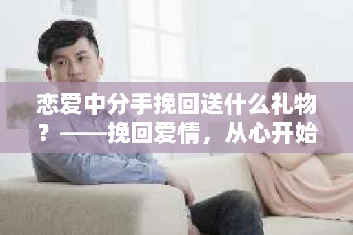 恋爱中分手挽回送什么礼物?——挽回爱情,从心开始 恋爱中分手挽回送什么礼物?——挽回爱情,从心开始