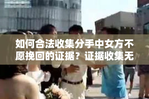 如何合法收集分手中女方不愿挽回的证据？证据收集无效怎么办？