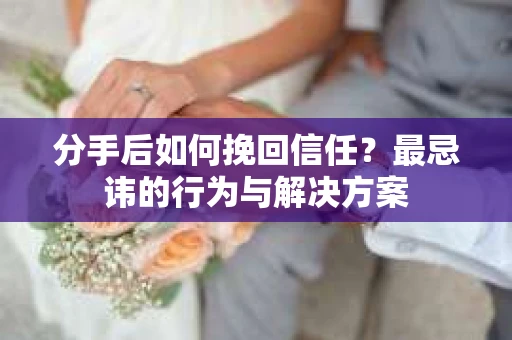 分手后如何挽回信任？最忌讳的行为与解决方案