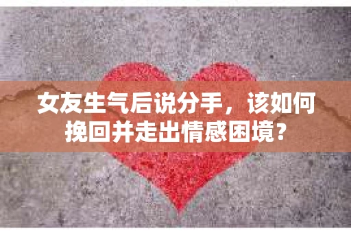 女友生气后说分手，该如何挽回并走出情感困境？