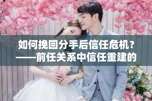 如何挽回分手后信任危机?——前任关系中信任重建的实用指南 如何挽回分手后信任危机?——前任关系中信任重建的实用指南