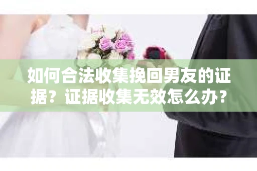 如何合法收集挽回男友的证据?证据收集无效怎么办? 如何合法收集挽回男友的证据?证据收集无效怎么办?