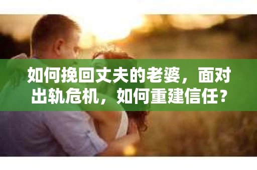 如何挽回丈夫的老婆，面对出轨危机，如何重建信任？