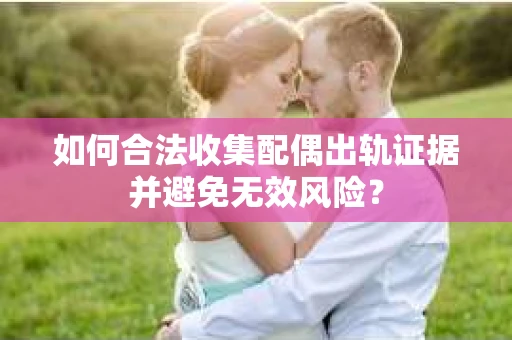 如何合法收集配偶出轨证据并避免无效风险？