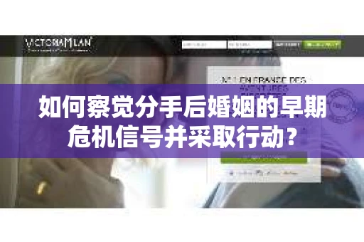 如何察觉分手后婚姻的早期危机信号并采取行动？