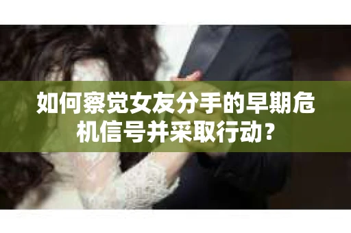 如何察觉女友分手的早期危机信号并采取行动？