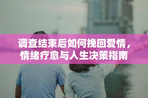 调查结束后如何挽回爱情，情绪疗愈与人生决策指南