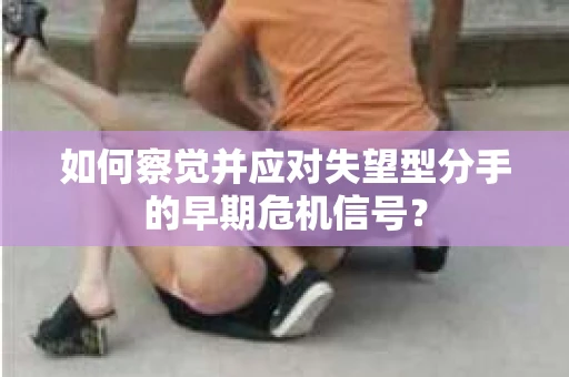 如何察觉并应对失望型分手的早期危机信号？