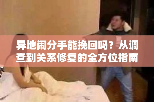 异地闹分手能挽回吗?从调查到关系修复的全方位指南 异地闹分手能挽回吗?从调查到关系修复的全方位指南