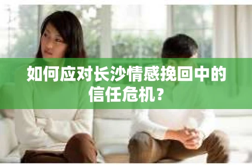 如何应对长沙情感挽回中的信任危机? 如何应对长沙情感挽回中的信任危机?