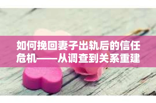如何挽回妻子出轨后的信任危机——从调查到关系重建的全方位指南