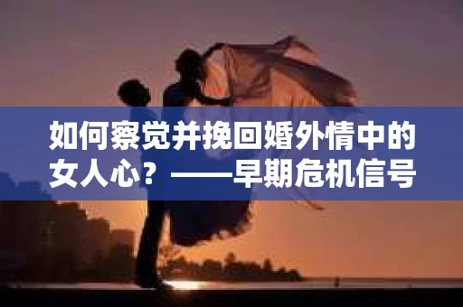 如何察觉并挽回婚外情中的女人心？——早期危机信号与干预策略