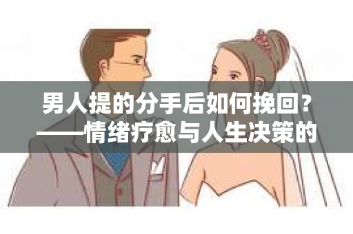 男人提的分手后如何挽回?——情绪疗愈与人生决策的干货指南 男人提的分手后如何挽回?——情绪疗愈与人生决策的干货指南